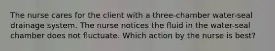 The nurse cares for the client with a three-chamber water-seal drainage system. The nurse notices the fluid in the water-seal chamber does not fluctuate. Which action by the nurse is best?