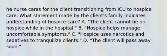 he nurse cares for the client transitioning from ICU to hospice care. What statement made by the client's family indicates understanding of hospice care? A. "The client cannot be on hospice while in the hospital." B. "Hospice helps manage uncomfortable symptoms." C. "Hospice uses narcotics and sedatives to tranquilize clients." D. "The client will pass away soon."