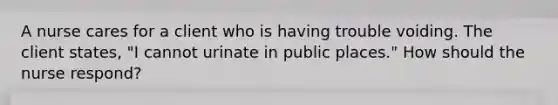 A nurse cares for a client who is having trouble voiding. The client states, "I cannot urinate in public places." How should the nurse respond?