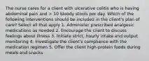 The nurse cares for a client with ulcerative colitis who is having abdominal pain and > 10 bloody stools per day. Which of the following interventions should be included in the client's plan of care? Select all that apply 1. Administer prescribed analgesic medications as needed 2. Encourage the client to discuss feelings about illness 3. Initiate strict, hourly intake and output monitoring 4. Investigate the client's compliance with the medication regimen 5. Offer the client high-protein foods during meals and snacks