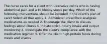 The nurse cares for a client with ulcerative colitis who is having abdominal pain and ≥10 bloody stools per day. Which of the following interventions should be included in the client's plan of care? Select all that apply. 1. Administer prescribed analgesic medications as needed 2. Encourage the client to discuss feelings about illness 3. Initiate strict, hourly intake and output monitoring 4. Investigate the client's compliance with the medication regimen 5. Offer the client high-protein foods during meals and snacks