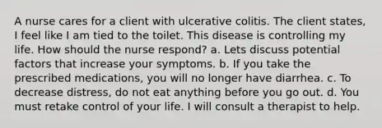 A nurse cares for a client with ulcerative colitis. The client states, I feel like I am tied to the toilet. This disease is controlling my life. How should the nurse respond? a. Lets discuss potential factors that increase your symptoms. b. If you take the prescribed medications, you will no longer have diarrhea. c. To decrease distress, do not eat anything before you go out. d. You must retake control of your life. I will consult a therapist to help.