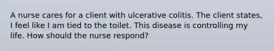 A nurse cares for a client with ulcerative colitis. The client states, I feel like I am tied to the toilet. This disease is controlling my life. How should the nurse respond?