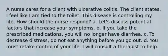 A nurse cares for a client with ulcerative colitis. The client states, I feel like I am tied to the toilet. This disease is controlling my life. How should the nurse respond? a. Let's discuss potential factors that increase your symptoms. b. If you take the prescribed medications, you will no longer have diarrhea. c. To decrease distress, do not eat anything before you go out. d. You must retake control of your life. I will consult a therapist to help.