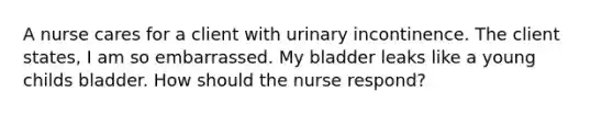 A nurse cares for a client with urinary incontinence. The client states, I am so embarrassed. My bladder leaks like a young childs bladder. How should the nurse respond?