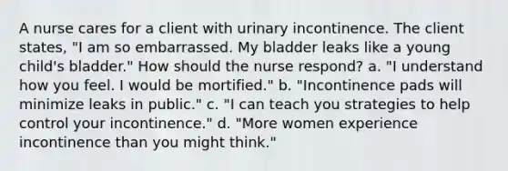 A nurse cares for a client with urinary incontinence. The client states, "I am so embarrassed. My bladder leaks like a young child's bladder." How should the nurse respond? a. "I understand how you feel. I would be mortified." b. "Incontinence pads will minimize leaks in public." c. "I can teach you strategies to help control your incontinence." d. "More women experience incontinence than you might think."