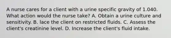 A nurse cares for a client with a urine specific gravity of 1.040. What action would the nurse take? A. Obtain a urine culture and sensitivity. B. lace the client on restricted fluids. C. Assess the client's creatinine level. D. Increase the client's fluid intake.