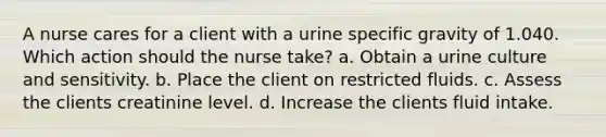 A nurse cares for a client with a urine specific gravity of 1.040. Which action should the nurse take? a. Obtain a urine culture and sensitivity. b. Place the client on restricted fluids. c. Assess the clients creatinine level. d. Increase the clients fluid intake.