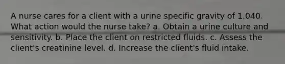 A nurse cares for a client with a urine specific gravity of 1.040. What action would the nurse take? a. Obtain a urine culture and sensitivity. b. Place the client on restricted fluids. c. Assess the client's creatinine level. d. Increase the client's fluid intake.