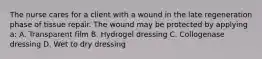 The nurse cares for a client with a wound in the late regeneration phase of tissue repair. The wound may be protected by applying a: A. Transparent film B. Hydrogel dressing C. Collogenase dressing D. Wet to dry dressing