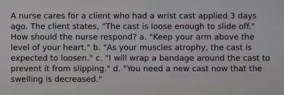 A nurse cares for a client who had a wrist cast applied 3 days ago. The client states, "The cast is loose enough to slide off." How should the nurse respond? a. "Keep your arm above the level of your heart." b. "As your muscles atrophy, the cast is expected to loosen." c. "I will wrap a bandage around the cast to prevent it from slipping." d. "You need a new cast now that the swelling is decreased."