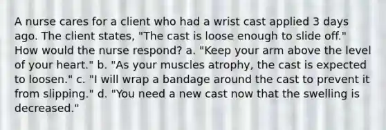 A nurse cares for a client who had a wrist cast applied 3 days ago. The client states, "The cast is loose enough to slide off." How would the nurse respond? a. "Keep your arm above the level of your heart." b. "As your muscles atrophy, the cast is expected to loosen." c. "I will wrap a bandage around the cast to prevent it from slipping." d. "You need a new cast now that the swelling is decreased."