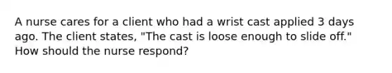 A nurse cares for a client who had a wrist cast applied 3 days ago. The client states, "The cast is loose enough to slide off." How should the nurse respond?