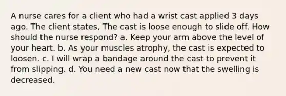 A nurse cares for a client who had a wrist cast applied 3 days ago. The client states, The cast is loose enough to slide off. How should the nurse respond? a. Keep your arm above the level of your heart. b. As your muscles atrophy, the cast is expected to loosen. c. I will wrap a bandage around the cast to prevent it from slipping. d. You need a new cast now that the swelling is decreased.