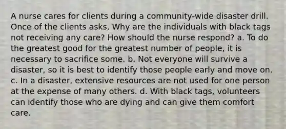 A nurse cares for clients during a community-wide disaster drill. Once of the clients asks, Why are the individuals with black tags not receiving any care? How should the nurse respond? a. To do the greatest good for the greatest number of people, it is necessary to sacrifice some. b. Not everyone will survive a disaster, so it is best to identify those people early and move on. c. In a disaster, extensive resources are not used for one person at the expense of many others. d. With black tags, volunteers can identify those who are dying and can give them comfort care.