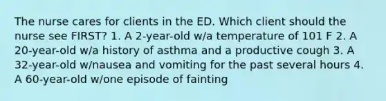 The nurse cares for clients in the ED. Which client should the nurse see FIRST? 1. A 2-year-old w/a temperature of 101 F 2. A 20-year-old w/a history of asthma and a productive cough 3. A 32-year-old w/nausea and vomiting for the past several hours 4. A 60-year-old w/one episode of fainting