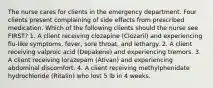 The nurse cares for clients in the emergency department. Four clients present complaining of side effects from prescribed medication. Which of the following clients should the nurse see FIRST? 1. A client receiving clozapine (Clozaril) and experiencing flu-like symptoms, fever, sore throat, and lethargy. 2. A client receiving valproic acid (Depakene) and experiencing tremors. 3. A client receiving lorazepam (Ativan) and experiencing abdominal discomfort. 4. A client receiving methylphenidate hydrochloride (Ritalin) who lost 5 lb in 4 weeks.