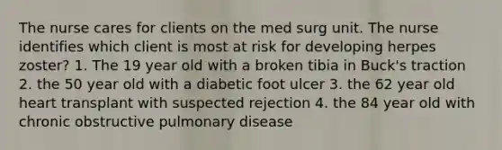 The nurse cares for clients on the med surg unit. The nurse identifies which client is most at risk for developing herpes zoster? 1. The 19 year old with a broken tibia in Buck's traction 2. the 50 year old with a diabetic foot ulcer 3. the 62 year old heart transplant with suspected rejection 4. the 84 year old with chronic obstructive pulmonary disease