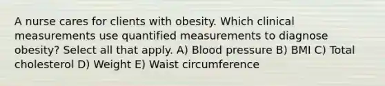 A nurse cares for clients with obesity. Which clinical measurements use quantified measurements to diagnose obesity? Select all that apply. A) Blood pressure B) BMI C) Total cholesterol D) Weight E) Waist circumference