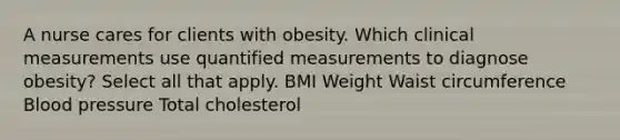 A nurse cares for clients with obesity. Which clinical measurements use quantified measurements to diagnose obesity? Select all that apply. BMI Weight Waist circumference Blood pressure Total cholesterol