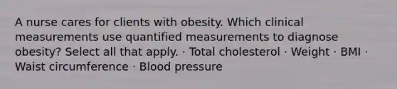 A nurse cares for clients with obesity. Which clinical measurements use quantified measurements to diagnose obesity? Select all that apply. · Total cholesterol · Weight · BMI · Waist circumference · Blood pressure