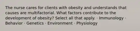 The nurse cares for clients with obesity and understands that causes are multifactorial. What factors contribute to the development of obesity? Select all that apply. · Immunology · Behavior · Genetics · Environment · Physiology