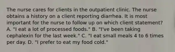 The nurse cares for clients in the outpatient clinic. The nurse obtains a history on a client reporting diarrhea. It is most important for the nurse to follow up on which client statement? A. "I eat a lot of processed foods." B. "I've been taking cephalexin for the last week." C. "I eat small meals 4 to 6 times per day. D. "I prefer to eat my food cold."