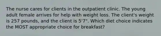 The nurse cares for clients in the outpatient clinic. The young adult female arrives for help with weight loss. The client's weight is 257 pounds, and the client is 5'7". Which diet choice indicates the MOST appropriate choice for breakfast?