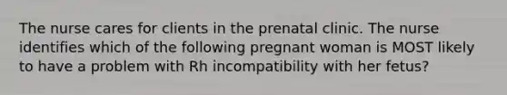 The nurse cares for clients in the prenatal clinic. The nurse identifies which of the following pregnant woman is MOST likely to have a problem with Rh incompatibility with her fetus?