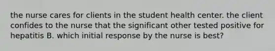 the nurse cares for clients in the student health center. the client confides to the nurse that the significant other tested positive for hepatitis B. which initial response by the nurse is best?