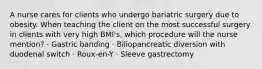 A nurse cares for clients who undergo bariatric surgery due to obesity. When teaching the client on the most successful surgery in clients with very high BMI's, which procedure will the nurse mention? · Gastric banding · Biliopancreatic diversion with duodenal switch · Roux-en-Y · Sleeve gastrectomy