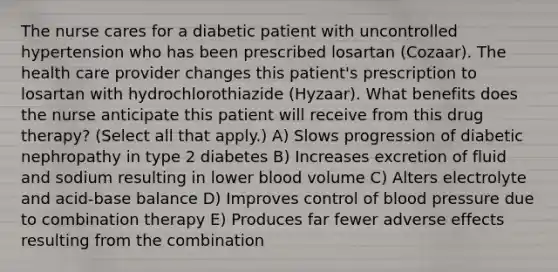 The nurse cares for a diabetic patient with uncontrolled hypertension who has been prescribed losartan (Cozaar). The health care provider changes this patient's prescription to losartan with hydrochlorothiazide (Hyzaar). What benefits does the nurse anticipate this patient will receive from this drug therapy? (Select all that apply.) A) Slows progression of diabetic nephropathy in type 2 diabetes B) Increases excretion of fluid and sodium resulting in lower blood volume C) Alters electrolyte and acid-base balance D) Improves control of blood pressure due to combination therapy E) Produces far fewer adverse effects resulting from the combination