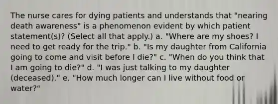 The nurse cares for dying patients and understands that "nearing death awareness" is a phenomenon evident by which patient statement(s)? (Select all that apply.) a. "Where are my shoes? I need to get ready for the trip." b. "Is my daughter from California going to come and visit before I die?" c. "When do you think that I am going to die?" d. "I was just talking to my daughter (deceased)." e. "How much longer can I live without food or water?"