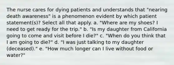 The nurse cares for dying patients and understands that "nearing death awareness" is a phenomenon evident by which patient statement(s)? Select all that apply. a. "Where are my shoes? I need to get ready for the trip." b. "Is my daughter from California going to come and visit before I die?" c. "When do you think that I am going to die?" d. "I was just talking to my daughter (deceased)." e. "How much longer can I live without food or water?"