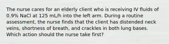 The nurse cares for an elderly client who is receiving IV fluids of 0.9% NaCl at 125 mL/h into the left arm. During a routine assessment, the nurse finds that the client has distended neck veins, shortness of breath, and crackles in both lung bases. Which action should the nurse take first?