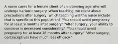 A nurse cares for a female client of childbearing age who will undergo bariatric surgery. When teaching the client about precautions after surgery, which teaching will the nurse include that is specific to this population? "You should avoid pregnancy for at least 9 months after surgery" "After surgery, your ability to conceive is decreased considerably." "You should avoid pregnancy for at least 18 months after surgery." "After surgery, contraceptives have much less efficacy."