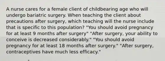 A nurse cares for a female client of childbearing age who will undergo bariatric surgery. When teaching the client about precautions after surgery, which teaching will the nurse include that is specific to this population? "You should avoid pregnancy for at least 9 months after surgery" "After surgery, your ability to conceive is decreased considerably." "You should avoid pregnancy for at least 18 months after surgery." "After surgery, contraceptives have much less efficacy."