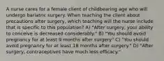 A nurse cares for a female client of childbearing age who will undergo bariatric surgery. When teaching the client about precautions after surgery, which teaching will the nurse include that is specific to this population? A) "After surgery, your ability to conceive is decreased considerably." B) "You should avoid pregnancy for at least 9 months after surgery" C) "You should avoid pregnancy for at least 18 months after surgery." D) "After surgery, contraceptives have much less efficacy."