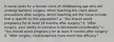 A nurse cares for a female client of childbearing age who will undergo bariatric surgery. When teaching the client about precautions after surgery, which teaching will the nurse include that is specific to this population? a. "You should avoid pregnancy for at least 18 months after surgery." b. "After surgery, your ability to conceive is decreased considerably." c. "You should avoid pregnancy for at least 9 months after surgery" d. "After surgery, contraceptives have much less efficacy."