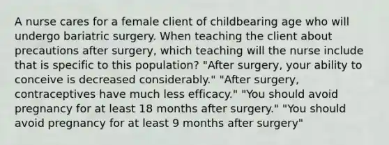 A nurse cares for a female client of childbearing age who will undergo bariatric surgery. When teaching the client about precautions after surgery, which teaching will the nurse include that is specific to this population? "After surgery, your ability to conceive is decreased considerably." "After surgery, contraceptives have much less efficacy." "You should avoid pregnancy for at least 18 months after surgery." "You should avoid pregnancy for at least 9 months after surgery"