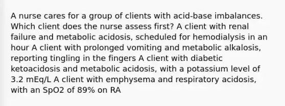 A nurse cares for a group of clients with acid-base imbalances. Which client does the nurse assess first? A client with renal failure and metabolic acidosis, scheduled for hemodialysis in an hour A client with prolonged vomiting and metabolic alkalosis, reporting tingling in the fingers A client with diabetic ketoacidosis and metabolic acidosis, with a potassium level of 3.2 mEq/L A client with emphysema and respiratory acidosis, with an SpO2 of 89% on RA