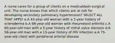 A nurse cares for a group of clients on a medicaldash-surgical unit. The nurse knows that which clients are at risk for developing secondary pulmonary ​hypertension? SELECT ALL THAT APPLY a.A​ 43-year-old woman with a​ 5-year history of scleroderma b.A​ 68-year-old woman with rheumatoid arthritis c.A​ 60-year-old man with a​ 5-year history of mitral valve stenosis d.A​ 58-year-old man with a​ 15-year history of HIV infection e.A​ 75-year-old client with peripheral arterial disease