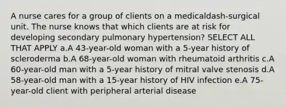 A nurse cares for a group of clients on a medicaldash-surgical unit. The nurse knows that which clients are at risk for developing secondary pulmonary ​hypertension? SELECT ALL THAT APPLY a.A​ 43-year-old woman with a​ 5-year history of scleroderma b.A​ 68-year-old woman with rheumatoid arthritis c.A​ 60-year-old man with a​ 5-year history of mitral valve stenosis d.A​ 58-year-old man with a​ 15-year history of HIV infection e.A​ 75-year-old client with peripheral arterial disease