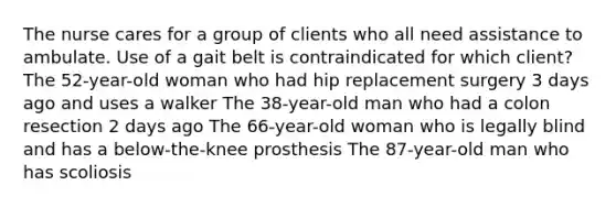 The nurse cares for a group of clients who all need assistance to ambulate. Use of a gait belt is contraindicated for which client? The 52-year-old woman who had hip replacement surgery 3 days ago and uses a walker The 38-year-old man who had a colon resection 2 days ago The 66-year-old woman who is legally blind and has a below-the-knee prosthesis The 87-year-old man who has scoliosis