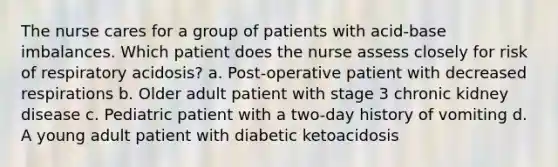 The nurse cares for a group of patients with acid-base imbalances. Which patient does the nurse assess closely for risk of respiratory acidosis? a. Post-operative patient with decreased respirations b. Older adult patient with stage 3 chronic kidney disease c. Pediatric patient with a two-day history of vomiting d. A young adult patient with diabetic ketoacidosis