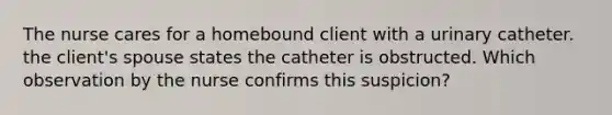 The nurse cares for a homebound client with a urinary catheter. the client's spouse states the catheter is obstructed. Which observation by the nurse confirms this suspicion?