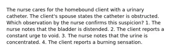 The nurse cares for the homebound client with a urinary catheter. The client's spouse states the catheter is obstructed. Which observation by the nurse confirms this suspicion? 1. The nurse notes that the bladder is distended. 2. The client reports a constant urge to void. 3. The nurse notes that the urine is concentrated. 4. The client reports a burning sensation.