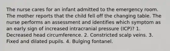 The nurse cares for an infant admitted to the emergency room. The mother reports that the child fell off the changing table. The nurse performs an assessment and identifies which symptom as an early sign of increased intracranial pressure (ICP)? 1. Decreased head circumference. 2. Constricted scalp veins. 3. Fixed and dilated pupils. 4. Bulging fontanel.