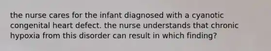 the nurse cares for the infant diagnosed with a cyanotic congenital heart defect. the nurse understands that chronic hypoxia from this disorder can result in which finding?