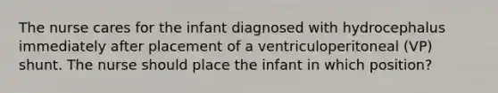 The nurse cares for the infant diagnosed with hydrocephalus immediately after placement of a ventriculoperitoneal (VP) shunt. The nurse should place the infant in which position?